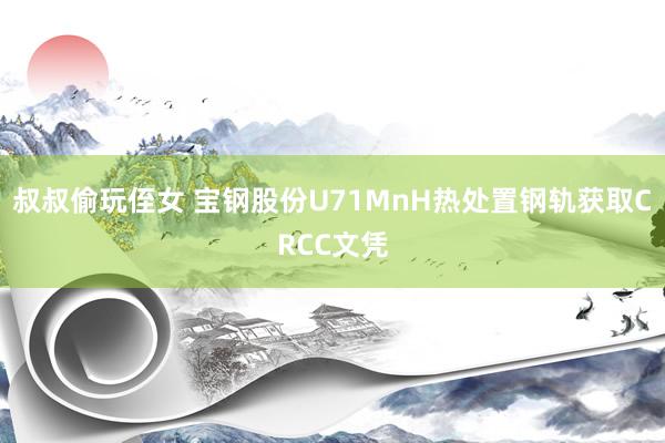 叔叔偷玩侄女 宝钢股份U71MnH热处置钢轨获取CRCC文凭
