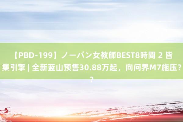 【PBD-199】ノーパン女教師BEST8時間 2 皆集引擎 | 全新蓝山预售30.88万起，向问界M7施压？