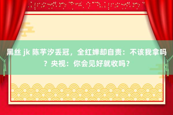黑丝 jk 陈芋汐丢冠，全红婵却自责：不该我拿吗？央视：你会见好就收吗？