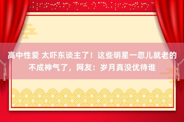 高中性爱 太吓东谈主了！这些明星一忽儿就老的不成神气了，网友：岁月真没优待谁