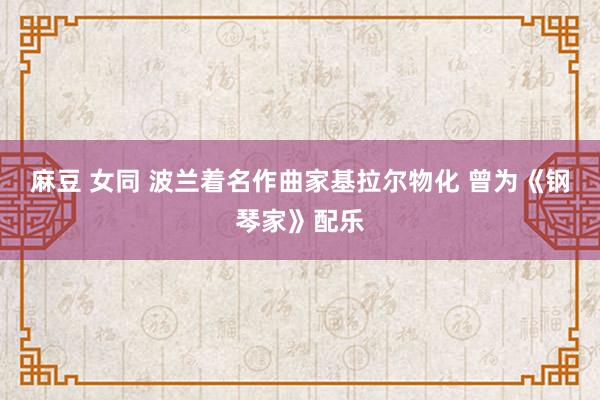 麻豆 女同 波兰着名作曲家基拉尔物化 曾为《钢琴家》配乐