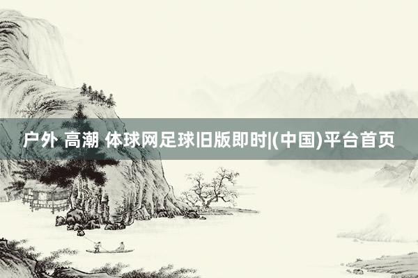 户外 高潮 体球网足球旧版即时|(中国)平台首页