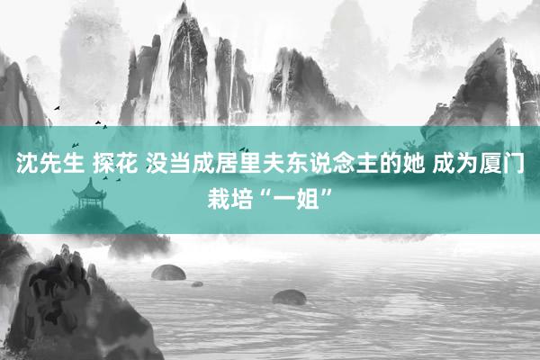 沈先生 探花 没当成居里夫东说念主的她 成为厦门栽培“一姐”