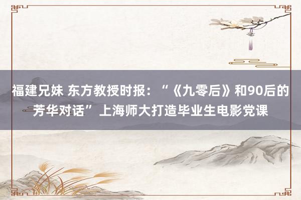 福建兄妹 东方教授时报：“《九零后》和90后的芳华对话” 上海师大打造毕业生电影党课