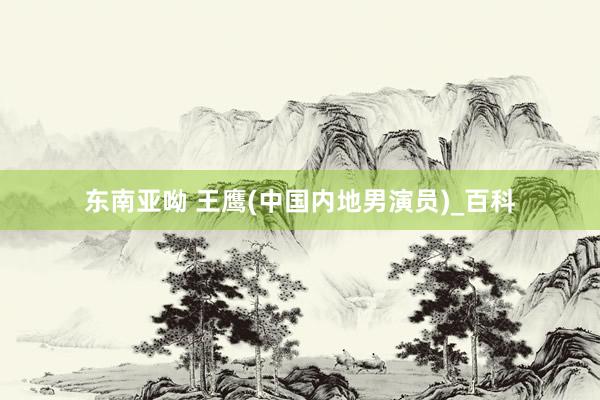 东南亚呦 王鹰(中国内地男演员)_百科