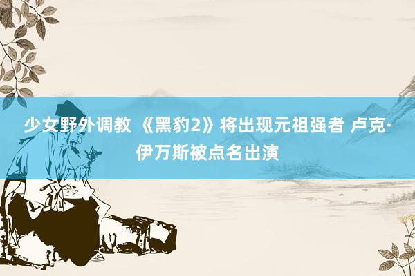 少女野外调教 《黑豹2》将出现元祖强者 卢克·伊万斯被点名出演