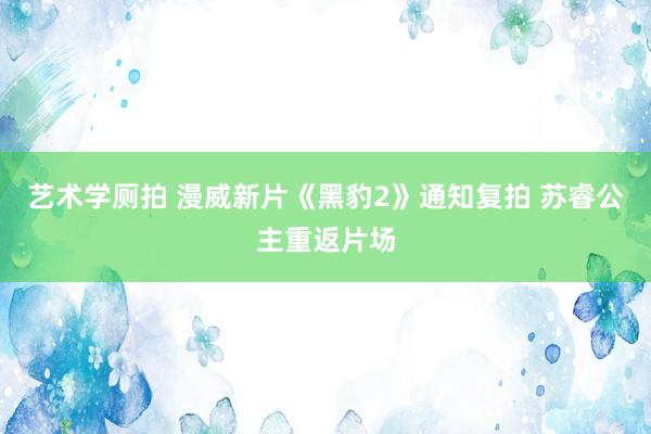 艺术学厕拍 漫威新片《黑豹2》通知复拍 苏睿公主重返片场