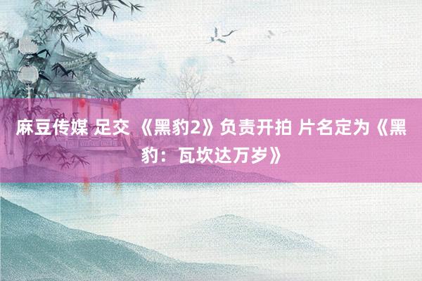 麻豆传媒 足交 《黑豹2》负责开拍 片名定为《黑豹：瓦坎达万岁》