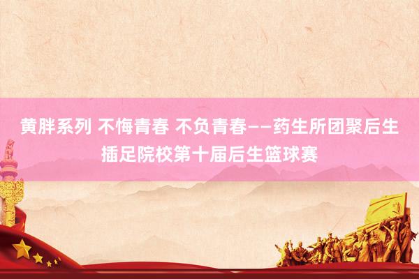 黄胖系列 不悔青春 不负青春——药生所团聚后生插足院校第十届后生篮球赛