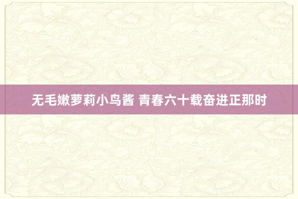 无毛嫩萝莉小鸟酱 青春六十载　奋进正那时