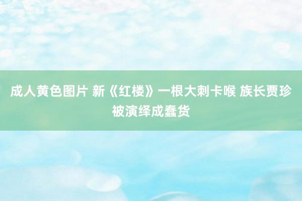 成人黄色图片 新《红楼》一根大刺卡喉 族长贾珍被演绎成蠢货