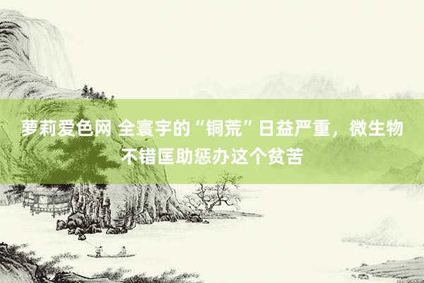 萝莉爱色网 全寰宇的“铜荒”日益严重，微生物不错匡助惩办这个贫苦