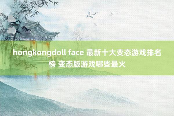 hongkongdoll face 最新十大变态游戏排名榜 变态版游戏哪些最火