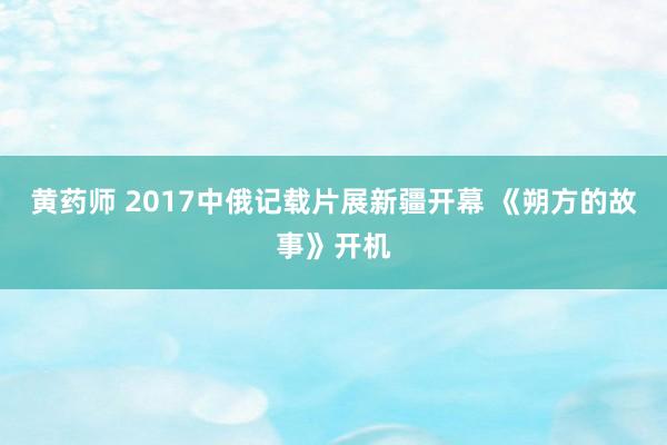 黄药师 2017中俄记载片展新疆开幕 《朔方的故事》开机