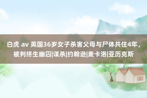 白虎 av 英国36岁女子杀害父母与尸体共住4年，被判终生幽囚|谋杀|约翰逊|麦卡洛|亚历克斯