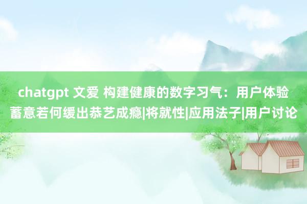 chatgpt 文爱 构建健康的数字习气：用户体验蓄意若何缓出恭艺成瘾|将就性|应用法子|用户讨论