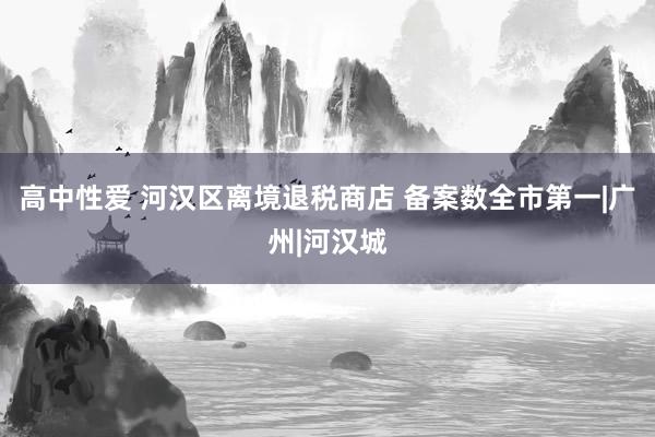 高中性爱 河汉区离境退税商店 备案数全市第一|广州|河汉城