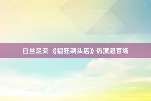 白丝足交 《猖狂剃头店》热演超百场