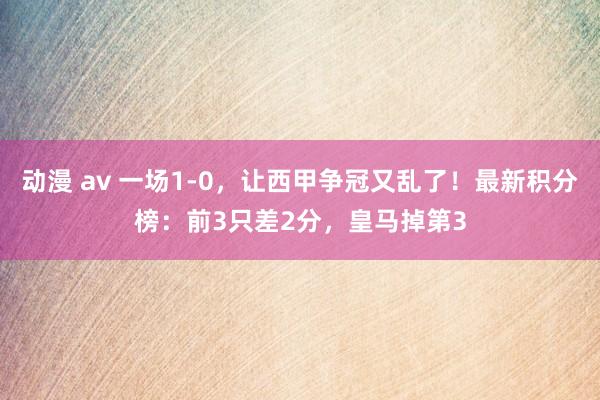 动漫 av 一场1-0，让西甲争冠又乱了！最新积分榜：前3只差2分，皇马掉第3