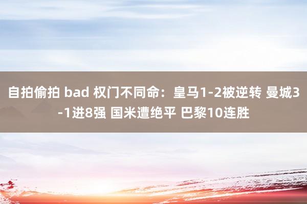 自拍偷拍 bad 权门不同命：皇马1-2被逆转 曼城3-1进8强 国米遭绝平 巴黎10连胜