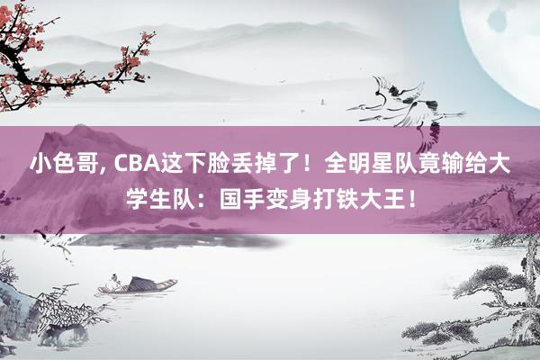 小色哥, CBA这下脸丢掉了！全明星队竟输给大学生队：国手变身打铁大王！