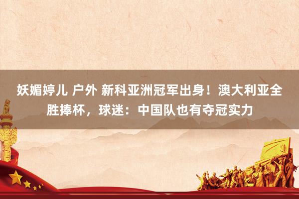妖媚婷儿 户外 新科亚洲冠军出身！澳大利亚全胜捧杯，球迷：中国队也有夺冠实力