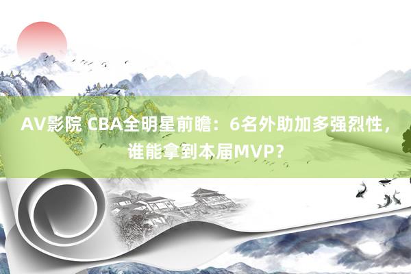 AV影院 CBA全明星前瞻：6名外助加多强烈性，谁能拿到本届MVP？