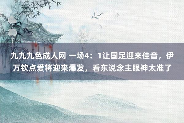 九九九色成人网 一场4：1让国足迎来佳音，伊万钦点爱将迎来爆发，看东说念主眼神太准了