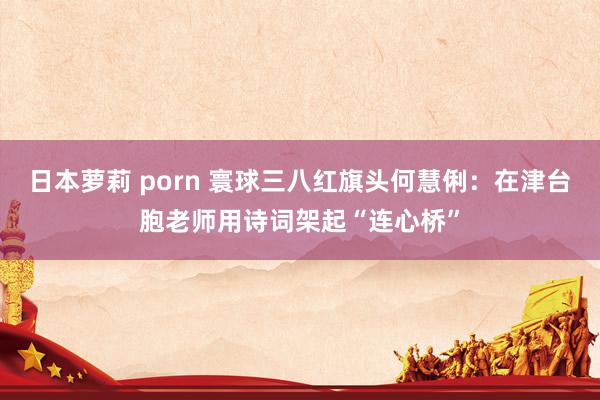 日本萝莉 porn 寰球三八红旗头何慧俐：在津台胞老师用诗词架起“连心桥”