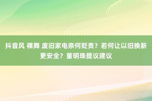 抖音风 裸舞 废旧家电奈何贬责？若何让以旧换新更安全？董明珠提议建议