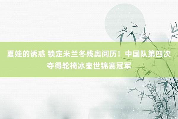 夏娃的诱惑 锁定米兰冬残奥阅历！中国队第四次夺得轮椅冰壶世锦赛冠军