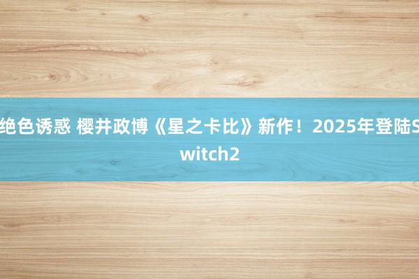 绝色诱惑 樱井政博《星之卡比》新作！2025年登陆Switch2