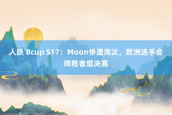 人妖 Bcup S17：Moon惨遭淘汰，欧洲选手会师胜者组决赛