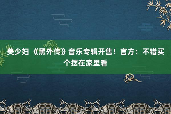 美少妇 《黑外传》音乐专辑开售！官方：不错买个摆在家里看