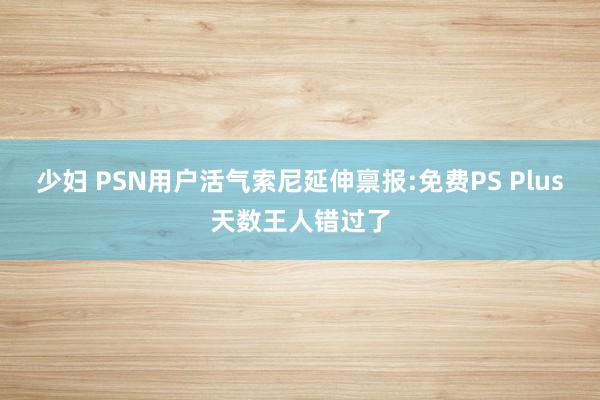 少妇 PSN用户活气索尼延伸禀报:免费PS Plus天数王人错过了