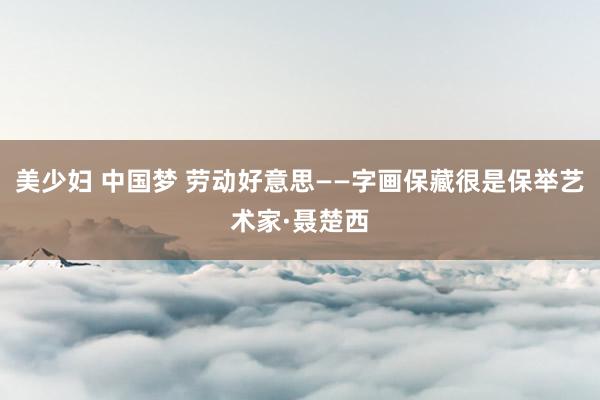 美少妇 中国梦 劳动好意思——字画保藏很是保举艺术家·聂楚西
