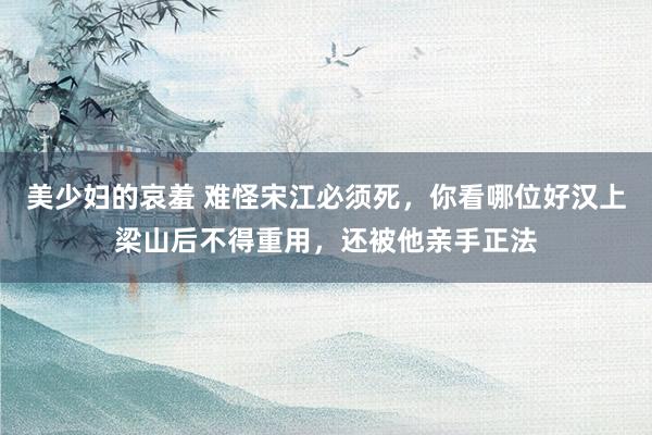 美少妇的哀羞 难怪宋江必须死，你看哪位好汉上梁山后不得重用，还被他亲手正法