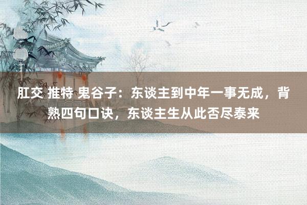 肛交 推特 鬼谷子：东谈主到中年一事无成，背熟四句口诀，东谈主生从此否尽泰来