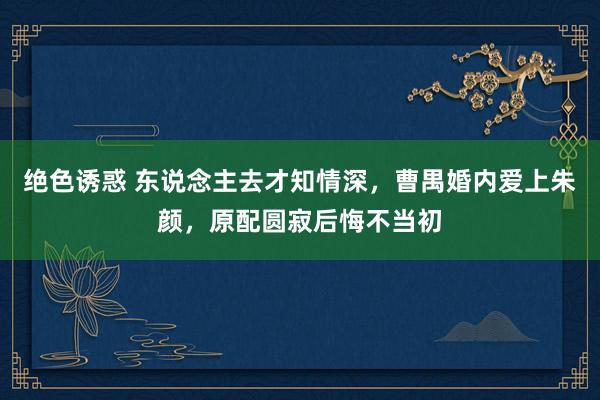绝色诱惑 东说念主去才知情深，曹禺婚内爱上朱颜，原配圆寂后悔不当初