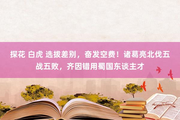 探花 白虎 选拔差别，奋发空费！诸葛亮北伐五战五败，齐因错用蜀国东谈主才