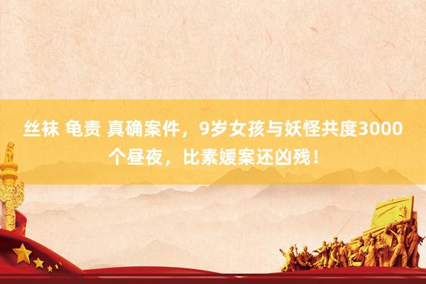 丝袜 龟责 真确案件，9岁女孩与妖怪共度3000个昼夜，比素媛案还凶残！