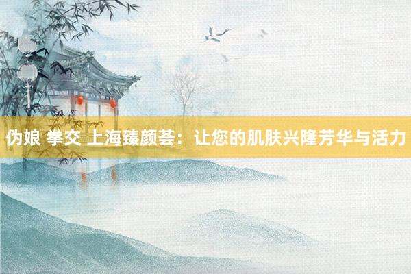 伪娘 拳交 上海臻颜荟：让您的肌肤兴隆芳华与活力