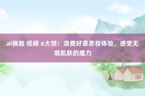 ai换脸 视频 e大饼：浪费好意思妆体验，感受无瑕肌肤的魔力