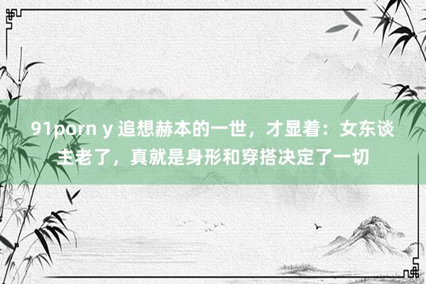 91porn y 追想赫本的一世，才显着：女东谈主老了，真就是身形和穿搭决定了一切