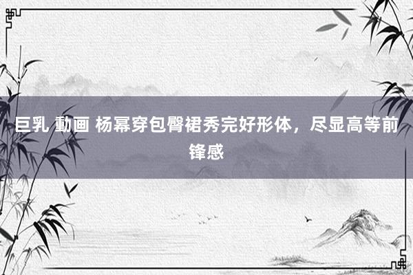 巨乳 動画 杨幂穿包臀裙秀完好形体，尽显高等前锋感