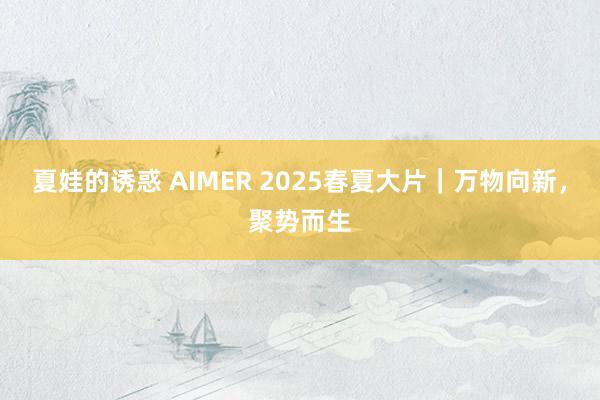 夏娃的诱惑 AIMER 2025春夏大片｜万物向新，聚势而生
