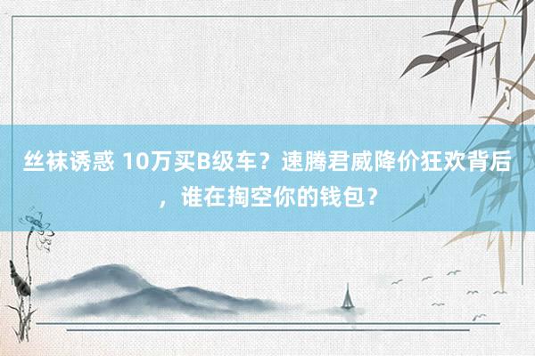 丝袜诱惑 10万买B级车？速腾君威降价狂欢背后，谁在掏空你的钱包？