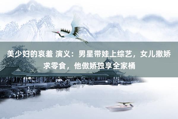 美少妇的哀羞 演义：男星带娃上综艺，女儿撒娇求零食，他傲娇独享全家桶