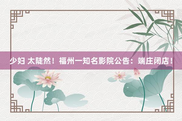 少妇 太陡然！福州一知名影院公告：端庄闭店！