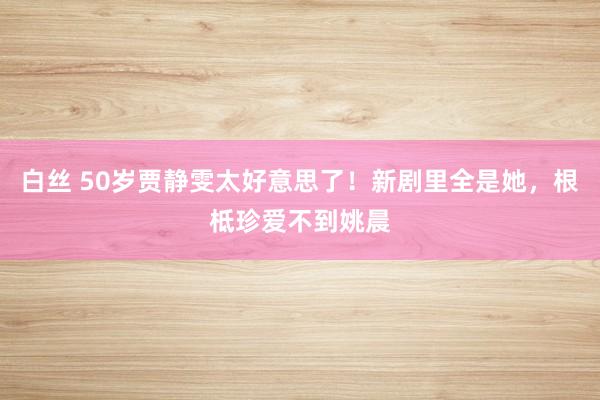 白丝 50岁贾静雯太好意思了！新剧里全是她，根柢珍爱不到姚晨